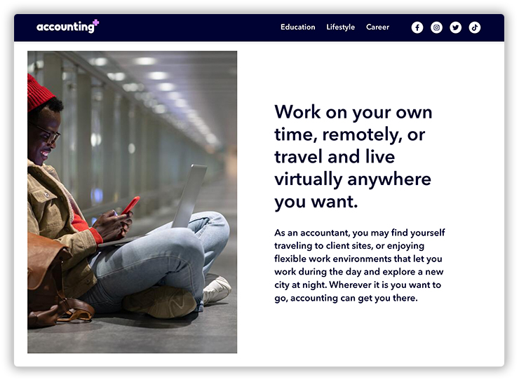 Work on your own time, remotely, or travel and live virtually anywhere you want. As an accountant, you may find yourself traveling to client sites, or enjoying flexible work environments that let you work during the day and explore a new city at night. Wherever it is you want to go, accounting can get you there.